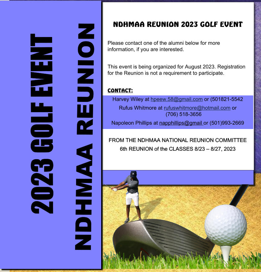 NDHMAA REUNION 2023 GOLF EVENT  Please contact one of the alumni below for more information, if you are interested.  This event is being organized for August 2023. Registration for the Reunion is not a requirement to participate.  CONTACT: Harvey Wiley at hpeew.58@gmail.com or (501821-5542 Rufus Whitmore at rufuswhitmore@hotmail.com or   	(706) 518-3656 Napoleon Phillips at napphillips@gmail or (501)993-2669  FROM THE NDHMAA NATIONAL REUNION COMMITTEE 6th REUNION of the CLASSES 8/23 – 8/27, 2023 NDHMAA REUNION 2023 GOLF EVENT